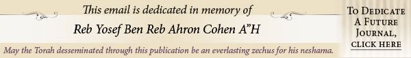 This email is dedicated in memory of Reb Yosef Ben Reb Ahron Cohen. May the Torah desseminated through this publication be an everlasting zechus for his neshama. To dedicate a future journal, click here.